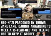 Yes what's your number I might be too young for u lol Fri, Feb 6 at 10:06 PM How old are you bby? Sat, Feb 7 at 8:09 AM Unless you are under 18 I don't care haha Sun, Feb 8 at 10:18 PM I'm 15 lol INFIDEL When do you turn 16? In 6 months I won't get u introuble if that's what ur worried about I can keep a secret NEO-N*ZI PARDONED BY TRUMP, JAKE LANG, CAUGHT ARRANGING TO MEET A 15-YEAR-OLD AND TELLING HER TO KEEP IT SECRET