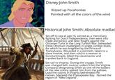 Disney John Smith Rizzed up Pocahontas Painted with all the colors of the wind Historical John Smith: Absolute madlad Set off to sea at age 16, served as a mercenary fighting for Dutch independence, then went into trade and piracy, and later fought against the Ottoman Turks in the Long Turkish War, beheaded three Ottoman challengers in single combat duels, for which he was knighted by the Prince of Transylvania. Wounded in a skirmish, taken to a slave market, and then sold to a woman in Constantinople, killed the slavemaster and traveled back to England. Set sail to Virginia. During the voyage, Smith was charged with mutiny, orders from the Virginia Company designating Smith as one of the leaders of the new colony spared him from the gallows. Lead the colony in Virginia befriended the natives. Mapped the Chesapeake Bay. Named the region of "New England".