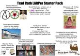 Trad Cath LARPer Starter Pack -Dislikes Atheists -Despises Protestants - LOATHES the Pope DO Social Media bio contains one or more of the following: "DEUS VULT" "TLM", [Random Bible Verse that they have no idea what it means] Obsessed with finding a "tradwife," & eventually becomes jaded with Catholicism if they don't get one. CORO Thinks every Protestant church is and always has been a strip mall. Hardly ever attends mass, despite having TLM in their bio. If a convert, then they converted to either try to look cool or make their parents mad. Majority of any memes posted are some variation of this: Shelf filled with theology books that have either been barely touched, or haven't read. Considers the church allowing limited indulgence in vices(drinking alcohol, smoking, gambling, etc) a bragging right. Fetishizes Smoking a Pipe "Catholics are so cool, because we can get drunk!" 6 Drunk Monk Challenge