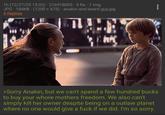 1h (12/27/25 15:02) 216918005. 5 Re. 1 Img JPG 184KB (1200x675) anakin and beard guy.jpg 4 Replies ה >Sorry Anakin, but we can't spend a few hundred bucks to buy your w---- mothers freedom. We also can't simply kill her owner despite being on a outlaw planet where no one would give a f--- if we did. I'm so sorry.
