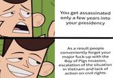 D You get assassinated only a few years into your presidency As a result people conveniently forget your major f----up with the Bay of Pigs Invasion, escalation of the situation in Vietnam and lack of action on civil rights