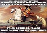 SHOULD I HAVE MY LETTERS CLAIMING THE THRONE OF SCOTLAND READ ON MARCH 16 1688 OR MARCH 26 1689? TRICK QUESTION: IT WAS DONE ON BOTH AT THE SAME TIME! imgflip.com