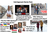 Cold Approach Starter Pack 21 SUMMIT DAYGAME COACHING MAKE MEN ALPHA AGAIN "When are you gonna do something for your life??? BE A MAAAAN!!!!11!!!” "The first 1000 rejections are just warm ups bro" "Just be confident, looks aren't that important, confidence is better" "After taking my workshop you'll slay it" Hi, excuse me "Hi excuse me I just saw you over there..."