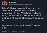 Pulsar @pulsarbird.bsky.social I don't think anyone knows what "without further ado" means anymore. Every YouTube video is like, "so without further ado, let's get into it! But first, today's sponsor is..." My dude. That is literally further ado. March 12, 2025 at 11:26 PM