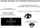 Tough People on Reddit Starterpack "This generation is so soft nowadays. Can't even take a joke" "You wouldn't survive the COD lobbies" Plays COD, League of Legends, Overwatch, or any other competitive game. Lurks on their subreddits Goes to the gym everyday. Looks like this imgflip.com ph Sticks the stones and may break my bones, but words will never hurt me Goes by the phrase, "Life is tough get a helmet." proverbhunter.com