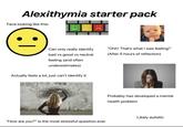 Alexithymia starter pack Face looking like this: Can only really identify "Ohh! That's what I was feeling!" (After 5 hours of reflection) bad vs good vs neutral feeling (and often underestimates) Actually feels a lot, just can't identify it "How are you?" Is the most stressful question ever Probably has developed a mental health problem Likely autistic