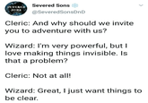 Severed Sons SEVERED sons @SeveredSonsDnD Cleric: And why should we invite you to adventure with us? Wizard: I'm very powerful, but I love making things invisible. Is that a problem? Cleric: Not at all! Wizard: Great, I just want things to be clear.