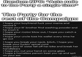 Random NPC: *Acts rude to the Party a single time* The Party for the rest of the Campaign: I hope your boyfriend f--- your mama and record it I hope your lil' brother find washing powder and he snort it I hope your motor blow out, I hope you catch a blowout I hope your uncle lose his wallet every time he go out I hope you break your neck, bitch, I hope you break your f-----' spinal cord Hope your lil' sister fall off her bike and break her handlebars I hope you cut your hand on some glass I hope a homeless person beat you up and spit on your ass imgflip.com
