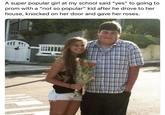 A super popular girl at my school said "yes" to going to prom with a "not so popular" kid after he drove to her house, knocked on her door and gave her roses.