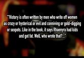 ""History is often written by men who write off women as crazy or hysterical or evil and conniving or gold-digging or sexpots. Like in the book, it says Rhaenyra had kids and got fat. Well, who wrote that?..."