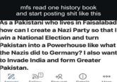mfs read one history book and start posting s--- like this As a Pakistani who lives in Faisalabad how can I create a Nazi Party so that I win a National Election and turn Pakistan into a Powerhouse like what the Nazis did to Germany? I also want to Invade India and form Greater Pakistan. 0 000 Callant Danusat Detaile