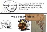 I'm going back in time to teach the ancient Egyptians how to play bowling we already know.