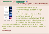 Anonymous (ID: OM3Cnh5e G Godi God cant be lesse face social 98 KB JPG 10/22/22(Sat)01:34:13 No.400866406 >believe in God as a kid >become edgy atheist in high school >become agnostic once the edginess wears off >do research and discover that most core tenets of religion were intended for the good of the community and have universal value in society >loops back around to an actual unironic belief in God who else?