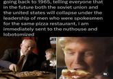 going back to 1965, telling everyone that in the future both the soviet union and the united states will collapse under the leadership of men who were spokesmen for the same pizza restaurant, i am immediately sent to the nuthouse and lobotomized a