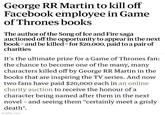 George RR Martin to kill off Facebook employee in Game of Thrones books The author of the Song of Ice and Fire saga auctioned off the opportunity to appear in the next book and be killed - for $20,000, paid to a pair of charities It's the ultimate prize for a Game of Thrones fan: the chance to become one of the many, many characters killed off by George RR Martin in the books that are inspiring the TV series. And now two fans have paid $20,000 each in an online charity auction to receive the honour of a character being named after them in the next novel and seeing them "certainly meet a grisly death". imgflip.com