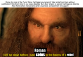Rome for most of the Punic Wars: Carthage is our enemy! Take lands from them without justification! Rob them blind in our peace treaties! Burn their empire to ashes! Carthage es delenda Also Rome when mercenaries and Libya rebel and ask them for support: Roman I will be dead before I see coins in the hands of a rebel