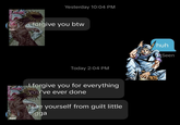Yesterday 10:04 PM forgive you btw Today 2:04 PM I forgive you for everything you've ever done Free yourself from guilt little n---- huh Seen