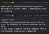 Anonymous 03/15/26(Sun)14:48:37 No.219981060 My room had so many dust bunnies that I got hard thinking about bunnies and had to coom several times mid-cleaning. Anonymous >>219981034 # 03/15/26(Sun)14:48:55 No.219981066 dust just accumulates unto those annoying clumps which the wind from the open window blows onto the floor as long as you sweep the floor every once in a while it will maintain a constant level of dustiness