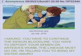 Anonymous 05/30/21(Sun)01:32:20 No.19722344 aacfssisas.jpg 45 KB JPG >AMURO, YOU HAVE TO CONTINUE THE DEIKUN BLOODLINE, YOU HAVE TO DEPOSIT YOUR SEMEN ON ARTESIA'S WOMB, THE LINEAGE MUST GO ON, I'M TELLING YOU TO BANG MY SISTER AMURO