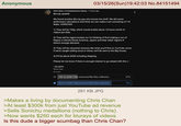 Anonymous 03/15/26(Sun)19:42:03 No.84151494 Chris Chan: A Comprehensive History 17 hours ago Blu-ray update! We found another Blu-ray guy who knows his stuff. We did some preliminary calculations and think we can make a set consisting of 7-8 disks. HOWEVER: 1) They will be 720p, which would enable about 10 hours worth of videos per disk; 2) They will be region-locked, so I'm thinking of first making a run of Region A (North/South America, Japan) and later other regions if there's enough demand; 3) They will be censored versions like what you'll find on YouTube, since if we're caught selling smut in China, we'll be sent to the Big House; 4) It'll be about $250 including shipping. Please let me know if there is enough interest to go ahead with this :) --CC:ACH Show less 3K votes YAY to $250 720p censored Blu-Ray collection 27% NAY to $250 720p censored Blu-Ray collection 73% 291 KB JPG >Makes a living by documenting Chris Chan >At least $300k from just YouTube ad revenue >Sells Sonichu medallions (nothing to Chris) >Now wants $250 each for blurays of videos Is this dude a bigger scumbag than Chris Chan?
