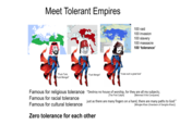 Meet Tolerant Empires The Mongol Empire in 1240 Selen Empire Mergel's C Qhe Kingdom (Mg) Gorges Dang 100 raid 100 invasion 100 slavery 100 massacre 100 'tolerance' Land Area: 2 "It was such a great f---" "F--- Turk, F--- Mongol" "F--- Mongol" Famous for religious tolerance “Destroy no house of worship, for they are all my subjects; Famous for racial tolerance Famous for cultural tolerance [The First Caliph] [Mehmed II the Conquerer] just as there are many fingers on a hand, there are many paths to God." [Möngke Khan (Grandson of Genghis Khan)] Zero tolerance for each other