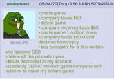 Anonymous 36 KB JPG 05/14/20(Thu)15:56:14 No.507945510 >pirate game >company loses $60 >delete game >company receives back $60 >pirate game 1 million times >company loses $60M and declares bankrupcy >buy company for a few dollars and become CEO >delete all the pirated copies >$60M deposited in my account >suddenly CEO of my own game company with millions to make my dream game