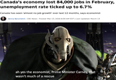 Canada's economy lost 84,000 jobs in February, unemployment rate ticked up to 6.7% Canada has seen 'almost no job growth' over last 12 months, says economist Jenna Benchetrit CBC News Posted: Mar 13, 2026 8:39 AM EDT | Last Updated: March 13 ah yes the economist, Prime Minister Carney, that wasn't much of a rescue