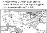 A map of the US with each state's name replaced with its etymological root translated into English. Place of the Gods Estate of the Genius of the Woods New Home Farm District. Green Mountain Mountain North Ally Beautiful None, Idaho is Cloudy Water Mainland made up word for a practical joke Big River South Ally It Lies Red Large Lake New Yew Tree Estate Great Hills Flat Head's Snow Flattened Water Asleep Land of the Covered Ordinary Large Creek Land High Speaker River West Red People Virgin of the Wind Female Dugout Canoe Country Virgin Country Woods Long Tidal River Spear Island Red Island At the Field Rulers Red Winding River North Husband Beloved Lord of Good Oak New Navel People of the Moon People of the South Land War Husband Wind Great Plant Earth River Cutters Worker Mainland Friend Famous War Flowery Easter Virgin Islands Rich Harbor