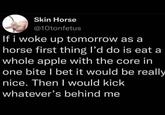 Skin Horse @10tonfetus If i woke up tomorrow as a horse first thing I'd do is eat a whole apple with the core in one bite I bet it would be really nice. Then I would kick whatever's behind me