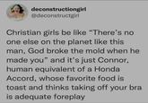 deconstructiongirl @deconstructgirl Christian girls be like "There's no one else on the planet like this man, God broke the mold when he made you" and it's just Connor, human equivalent of a Honda Accord, whose favorite food is toast and thinks taking off your bra is adequate foreplay