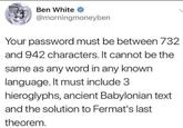 Ben White @morningmoneyben Your password must be between 732 and 942 characters. It cannot be the same as any word in any known language. It must include 3 hieroglyphs, ancient Babylonian text and the solution to Fermat's last theorem.