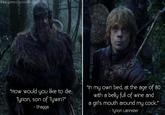 www.gameofquotesiblogspot.com "How would you like to die, Tyrion, son of Tywin?" - Shagga "In my own bed, at the age of 80 with a belly full of wine and a girl's mouth around my c---." - Tyrion Lannister