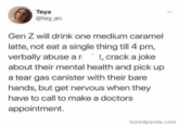 Teya @tey_an Gen Z will drink one medium caramel latte, not eat a single thing till 4 pm, verbally abuse art, crack a joke about their mental health and pick up a tear gas canister with their bare hands, but get nervous when they have to call to make a doctors appointment. boredpanda.com