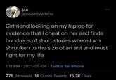 jon @tinderpredator Girlfriend looking on my laptop for evidence that I cheat on her and finds hundreds of short stories where I am shrunken to the size of an ant and must fight for my life 1:11 PM - 2021-05-04 Twitter for iPhone . 978 Retweets 18 Quote Tweets 15.2K Likes