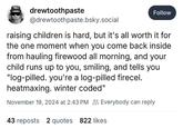 drewtoothpaste @drewtoothpaste.bsky.social Follow raising children is hard, but it's all worth it for the one moment when you come back inside from hauling firewood all morning, and your child runs up to you, smiling, and tells you "log-pilled. you're a log-pilled firecel. heatmaxing. winter coded" November 19, 2024 at 2:43 PM Everybody can reply 43 reposts 2 quotes 822 likes