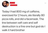 Today I had 800 mg of caffeine, exercised for 2 hours, ate literally 80 pizza rolls, and did a facemask. The line between self care and self destruction is a fine one but god do I walk it hard brother