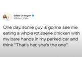 Eden Dranger @Eden_Eats One day, some guy is gonna see me eating a whole rotisserie chicken with my bare hands in my parked car and think "That's her, she's the one".