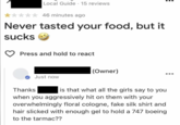 Local Guide 15 reviews 46 minutes ago Never tasted your food, but it sucks → Press and hold to react (Owner) Thanks Just now is that what all the girls say to you when you aggressively hit on them with your overwhelmingly floral cologne, fake silk shirt and hair slicked with enough gel to hold a 747 boeing to the tarmac??