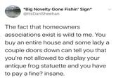 *Big Novelty Gone Fishin' Sign* @ItsDanSheehan The fact that homeowners associations exist is wild to me. You buy an entire house and some lady a couple doors down can tell you that you're not allowed to display your antique frog statuette and you have to pay a fine? insane.