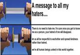 回饋 A message to all my haters.... There is no need to hate me. I'm sure once you get to know me as a person, your hatred of me will disappear. let us all be respectful to eachother and spread kindness rather than hatred. we're all human beings united in this world together.