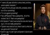 "I want a 16 year old who's untouched, pristine, uncorrupted, innocent.." "I gotta find my 16 year old wife, probably when I turn 30 or something" "I'm not against grooming" "But Jeff Epstein? Not a p--------... All of his victims? 14-17. That's not p---------” (On Epstein) "I don't wanna be the one who has to say it.. It's not really p---------" "Epstein was cool as f---, there I said it, what are you gonna do? Cancel me" Said it's 'gay' to ask if girls at Epstein's island were 18 years old