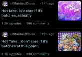 r/StardustCrusa... • 14h ago Hot take: I do care if it's batches, actually 1.2K upvotes - 196 comments r/StardustCrusa.... 22h ago Hot Take: I don't care if it's batches at this point. 2.1K upvotes ⚫ 238 comments TEEL ALL UN