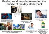Feeling randomly depressed on the middle of the day starterpack feeling that charactersitical void in your chest/stomach not knowing what exactly triggered it SOLVE DISSOLVE "maybe this time I'll open up" (you wont) you spend the rest of your energy trying not feel worse (you'll fail) SPRING VALLEY Melatonin feeling like a loser because this is how the day genuinely looks like getting asked if you're ok by people who don't really care (but your face is making it too hard to ignore) Going to sleep early because you're genuinely scared of what you'll think past 10 PM