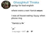 Ghazghkull Thraka apolgy for bad english where were u wen Yarrick return i was at house eating Squig when phone ring "Yarrick is liv' "ye" . 2 days ago 647 1