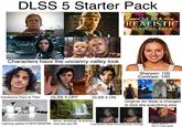 DLSS 5 Starter Pack ULTRA- REALISTIC TEXTURE PACK Characters have the uncanny valley look Sharpen: 100 Contrast: 100 SOUNDTRICK Handsome Face Al Filter DLSS 5 OFF DLSS 5 ON Original Art Style is changed to look like everything else Soft boxes & Reflectors Items, Buildings, & Scenery Lighting added EVERYWHERE look like real life Characters facial structure may change... Being gaslit to think it looks good