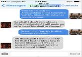oo League 4G 3:44 PM Kharn 90% Messages (only good son?) Contacts Your last attack on Armageddon killed Commisar Yarrick. Ghazal Thrakka has sworn revenge. So what! I don't care about a filthy Greeknskin! I will make an offering of his skull to Khorne! Nevermind, Yarrick is alive. Revenge cancelled. Oh thank god! I was not ready for that! I had no ideas how to handle Ghazghul. I was so scared for a second there the nails stopped biting! O Send