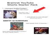 Brainrot YouTube Shorts Starter Pack "...changed EVERYTHING!" (Very slight change) Huh! "And that is why..." *video loops back* "...and almost no one noticed!" (Everyone knows about it) S----- AI SUBTITLES "WHAT'S THE MATTER VAGUEBOY, AFRAID YOU MIGHT SAY SOMETHING?" "Most people think it's because..." Every? Word? Sounds like? A question? For some ungodly reason? GET OUT!