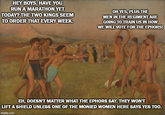 HEY BOYS, HAVE YOU RUN A MARATHON YET TODAY? THE TWO KINGS SEEM TO ORDER THAT EVERY WEEK. OH YES, PLUS THE MEN IN THE REGIMENT ARE GOING TO TRAIN US IN HOW WE WILL VOTE FOR THE EPHORS! EH, DOESN'T MATTER WHAT THE EPHORS SAY. THEY WON'T LIFT A SHIELD UNLESS ONE OF THE MONIED WOMEN HERE SAYS YES TOO. imgflip.com