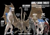 SHIMO (Standing up) Height: 181m (Using 114m as reference) (Using the 457.2m wingspan statement as reference) KING GHIDORAH (Godzilla King of the Monsters) Height: 191.2m Wingspan: 457.2m Weight: 141,056T WORLD ENDING THREATS The ultimate nemesis, the three-headed King Ghidorah is the most fearsome enemy that Godzilla has ever faced and Shimo. Could it also be posible that Shimo was responsible of freezing him. Models by LukieTheWesley13, render by RetroMexicanArt GODZILLA (Evolved) Height: 129m Weight: Indeterminated SHIMO (Godzilla x Kong) Height: 114m Weight: Indeterminated