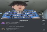 If all humans suddenly lost the ability to lie, what industry would collapse first? Comments cheesy.nachos8521 1d The government Reply View 280 more replies jacobvotyovorats 1d Lying industry Reply 154K i 172K 113K